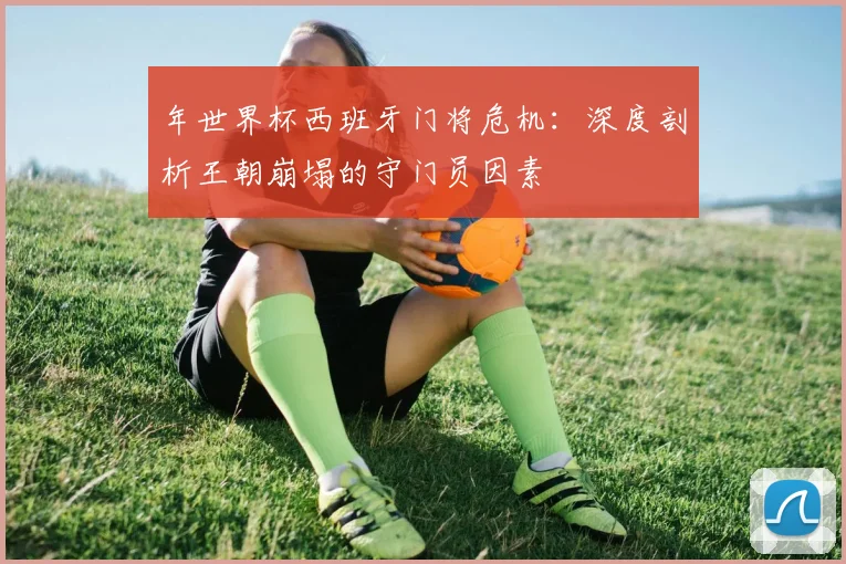 年世界杯西班牙门将危机:深度剖析王朝崩塌的守门员因素