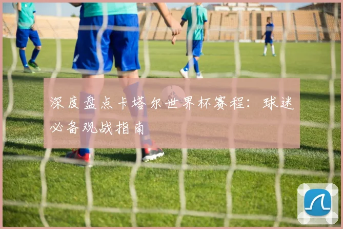 深度盘点卡塔尔世界杯赛程：球迷必备观战指南