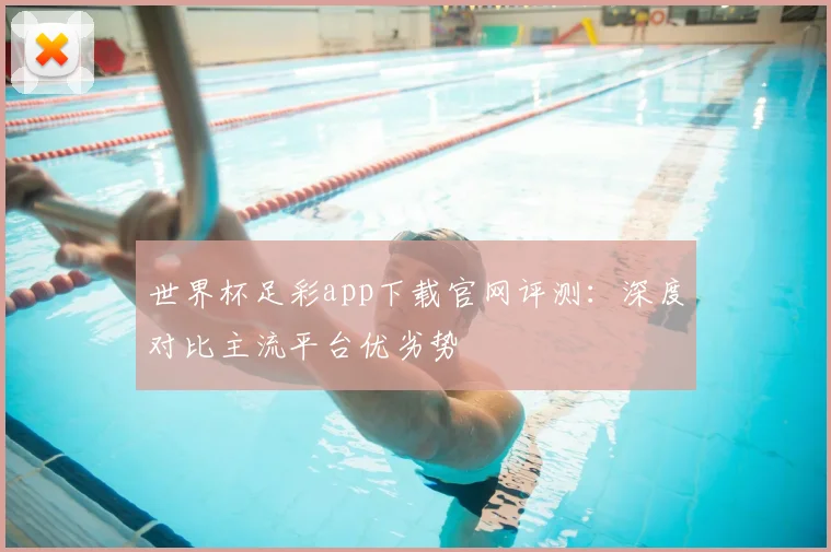 世界杯足彩app下载官网评测：深度对比主流平台优劣势