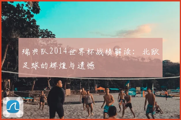 瑞典队2014世界杯战绩解读:北欧足球的辉煌与遗憾