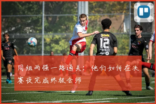 同组两强一路通关：他们如何在决赛夜完成终极会师