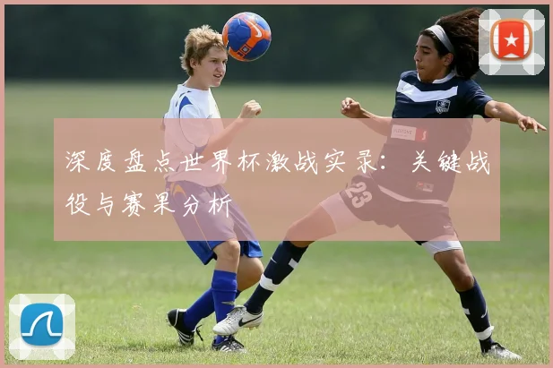 深度盘点世界杯激战实录:关键战役与赛果分析