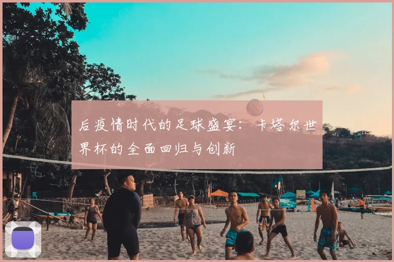 后疫情时代的足球盛宴：卡塔尔世界杯的全面回归与创新