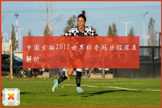 中国女排2015世界杯夺冠历程深度解析
