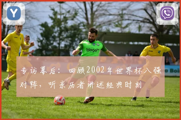 专访幕后：回顾2002年世界杯八强对阵，听亲历者讲述经典时刻