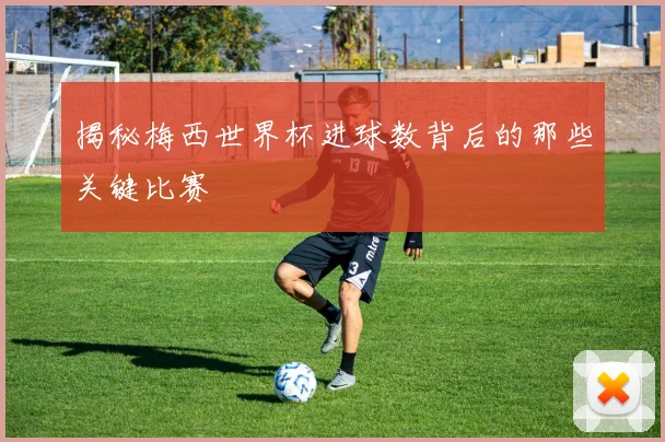 揭秘梅西世界杯进球数背后的那些关键比赛