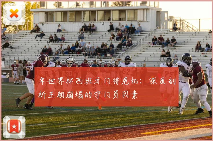 年世界杯西班牙门将危机:深度剖析王朝崩塌的守门员因素