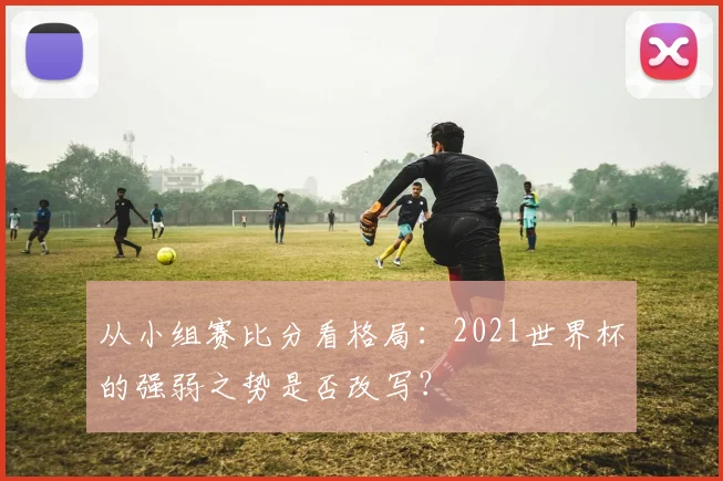 从小组赛比分看格局:2021世界杯的强弱之势是否改写?