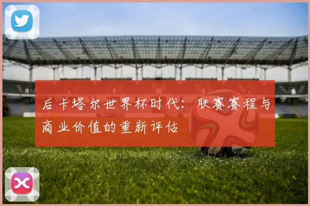 后卡塔尔世界杯时代：联赛赛程与商业价值的重新评估