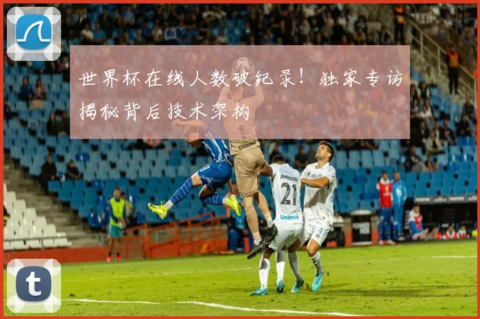 世界杯在线人数破纪录!独家专访揭秘背后技术架构