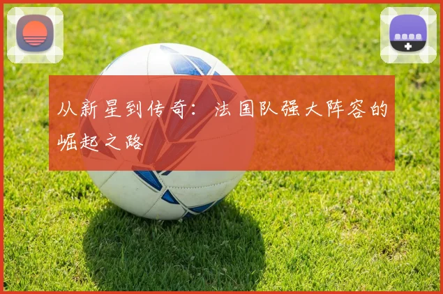 从新星到传奇：法国队强大阵容的崛起之路