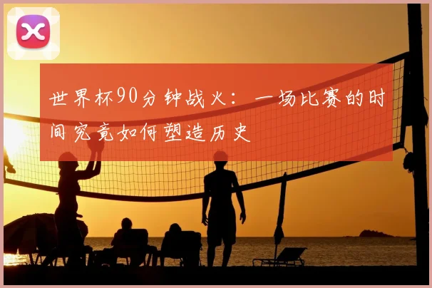 世界杯90分钟战火:一场比赛的时间究竟如何塑造历史