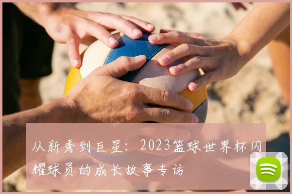 从新秀到巨星：2023篮球世界杯闪耀球员的成长故事专访