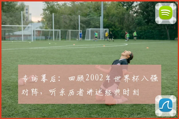 专访幕后:回顾2002年世界杯八强对阵,听亲历者讲述经典时刻