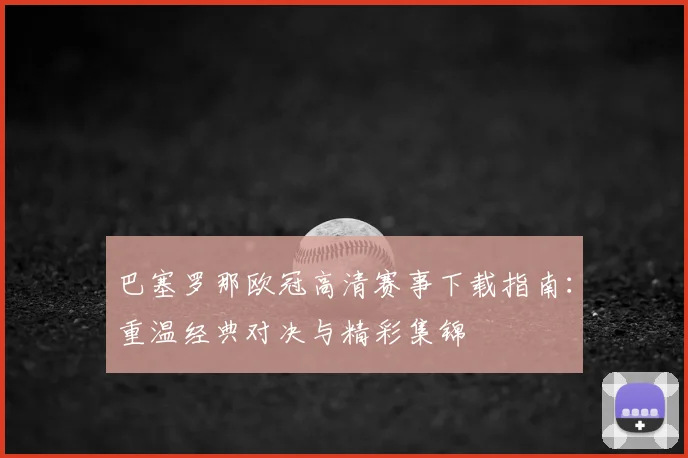 巴塞罗那欧冠高清赛事下载指南：重温经典对决与精彩集锦