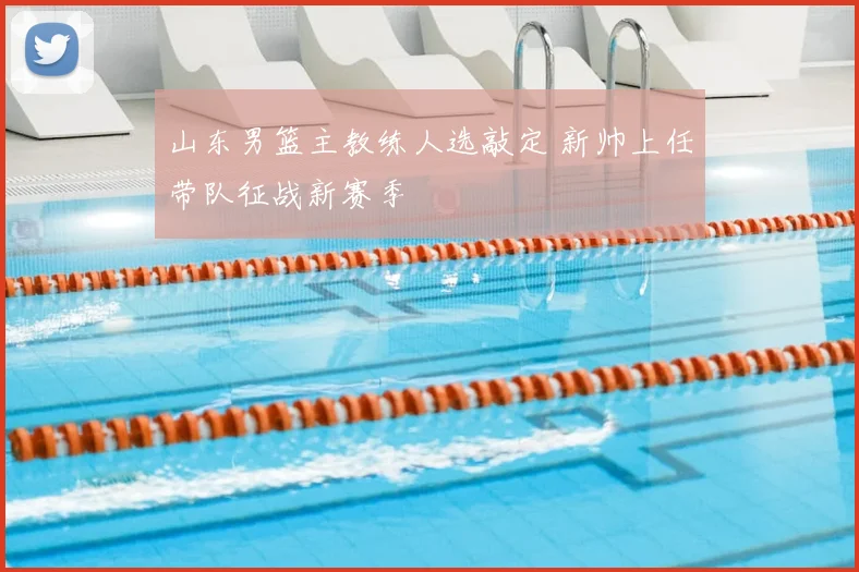 山东男篮主教练人选敲定 新帅上任带队征战新赛季