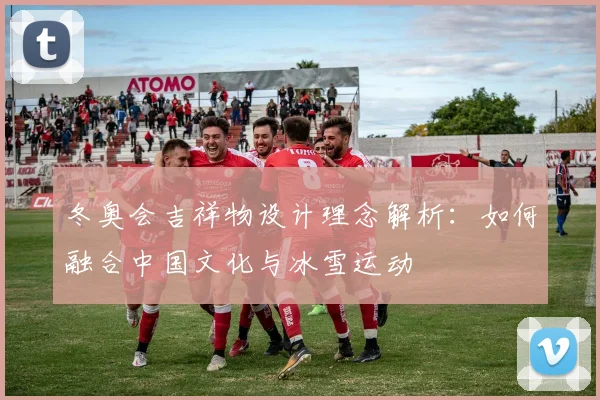 冬奥会吉祥物设计理念解析：如何融合中国文化与冰雪运动