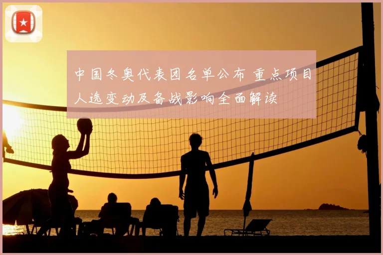 中国冬奥代表团名单公布 重点项目人选变动及备战影响全面解读