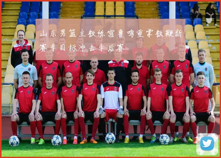 山东男篮主教练宫鲁鸣重掌教鞭新赛季目标冲击季后赛