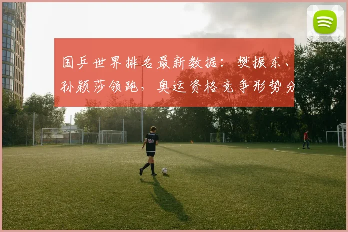 国乒世界排名最新数据：樊振东、孙颖莎领跑，奥运资格竞争形势分析