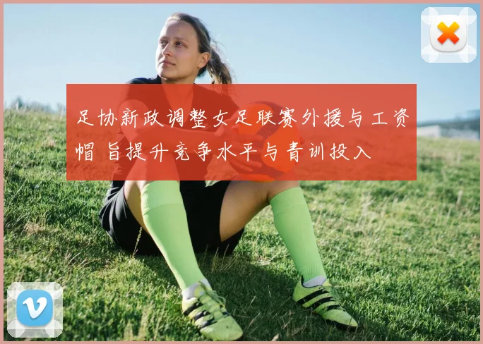 足协新政调整女足联赛外援与工资帽 旨提升竞争水平与青训投入