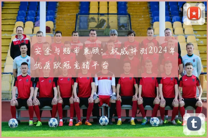 安全与赔率兼顾：权威评测2024年优质欧冠竞猜平台