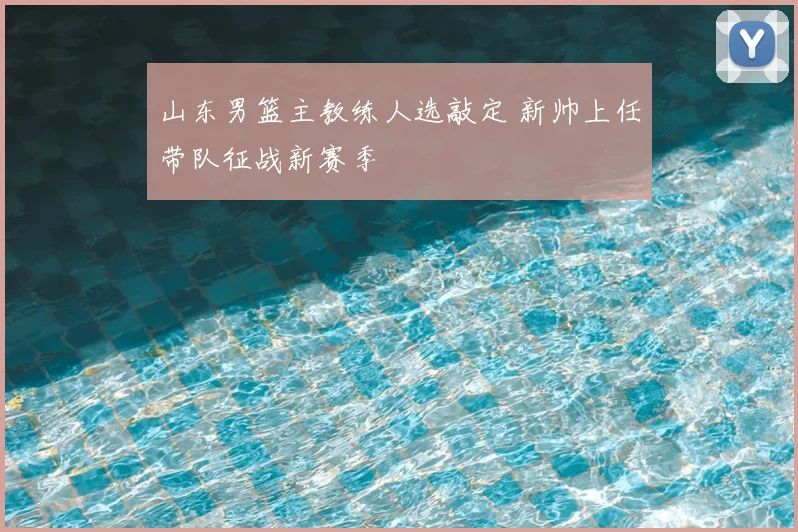 山东男篮主教练人选敲定 新帅上任带队征战新赛季