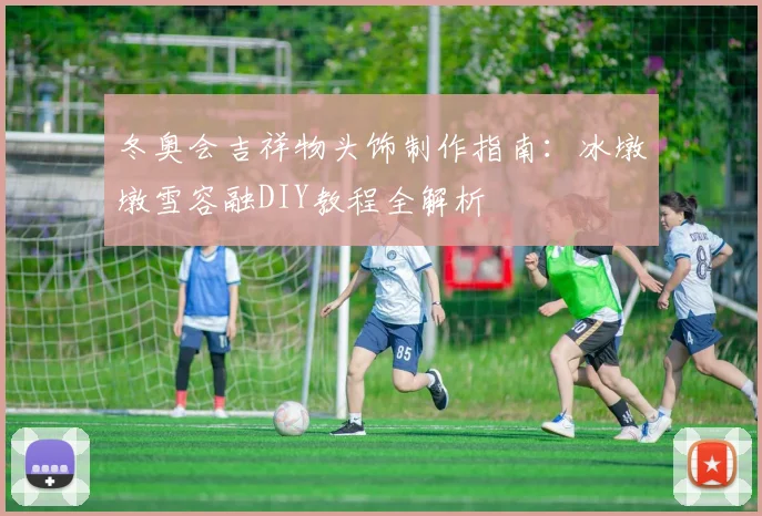 冬奥会吉祥物头饰制作指南:冰墩墩雪容融DIY教程全解析