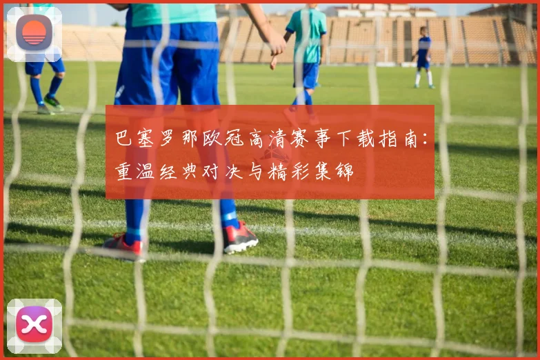 巴塞罗那欧冠高清赛事下载指南：重温经典对决与精彩集锦