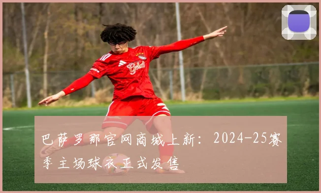 巴萨罗那官网商城上新：2024-25赛季主场球衣正式发售