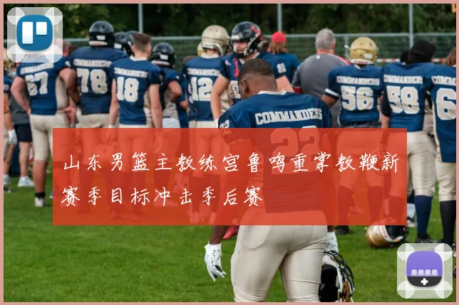 山东男篮主教练宫鲁鸣重掌教鞭新赛季目标冲击季后赛