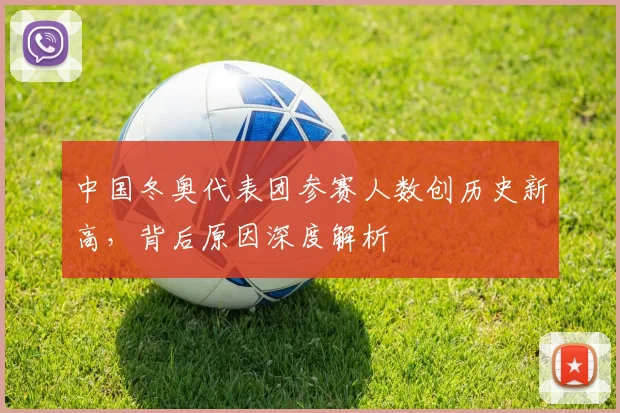 中国冬奥代表团参赛人数创历史新高，背后原因深度解析