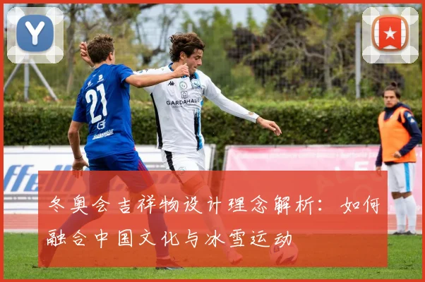 冬奥会吉祥物设计理念解析：如何融合中国文化与冰雪运动